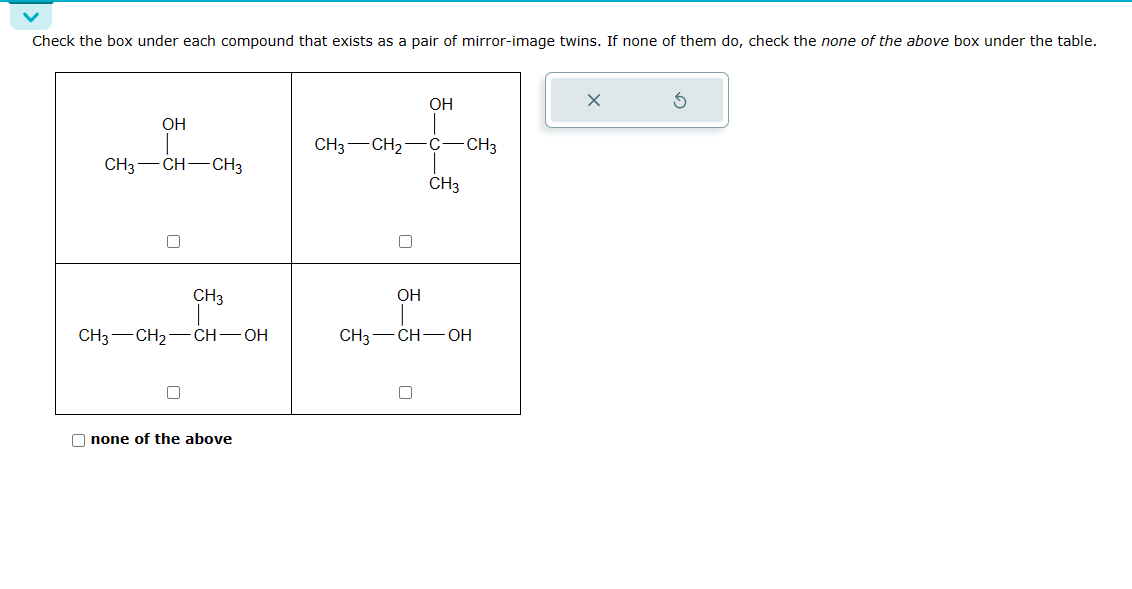 Check the box under each compound that exists as a pair of mirror-image twins. If none of them do, check the none of the above box under the table.
OH
CH3-CH-CH3
CH3
CH3 CH₂ CH-OH
none of the above
CH3 CH₂
OH
OH
C-CH3
1
CH3
CH3-CH-OH
X