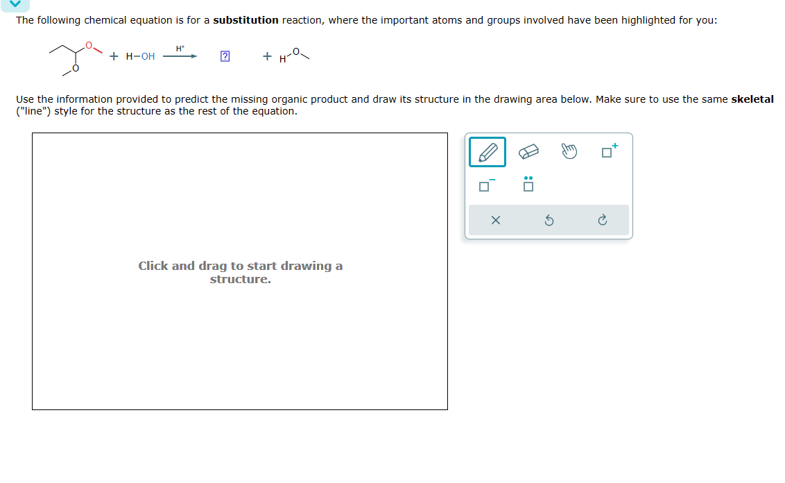 The following chemical equation is for a substitution reaction, where the important atoms and groups involved have been highlighted for you:
Ja
+ H-OH
H*
+ H-O
Use the information provided to predict the missing organic product and draw its structure in the drawing area below. Make sure to use the same skeletal
("line") style for the structure as the rest of the equation.
Click and drag to start drawing a
structure.
0
Am