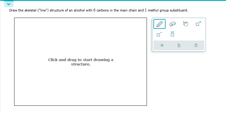 Draw the skeletal ("line") structure of an alcohol with 6 carbons in the main chain and 1 methyl group substituent.
Click and drag to start drawing a
structure.
X