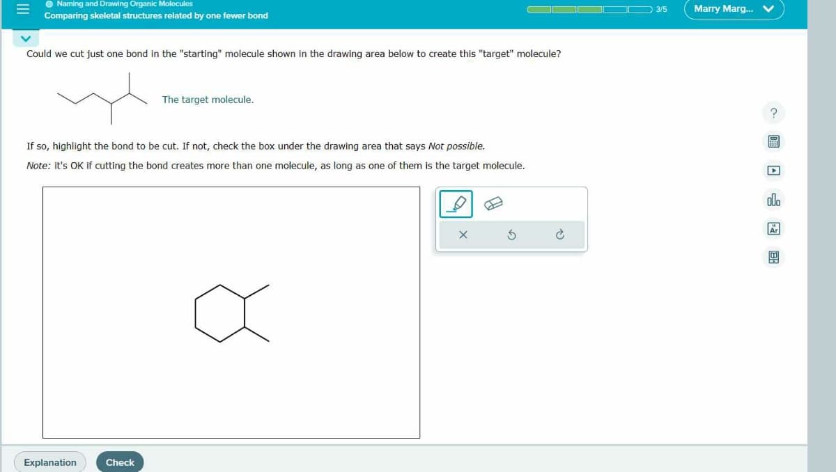 E
Naming and Drawing Organic Molecules
Comparing skeletal structures related by one fewer bond
Could we cut just one bond in the "starting" molecule shown in the drawing area below to create this "target" molecule?
If so, highlight the bond to be cut. If not, check the box under the drawing area that says Not possible.
Note: it's OK if cutting the bond creates more than one molecule, as long as one of them is the target molecule.
Explanation
The target molecule.
Check
3/5
Marry Marg...
D
alo
Ar