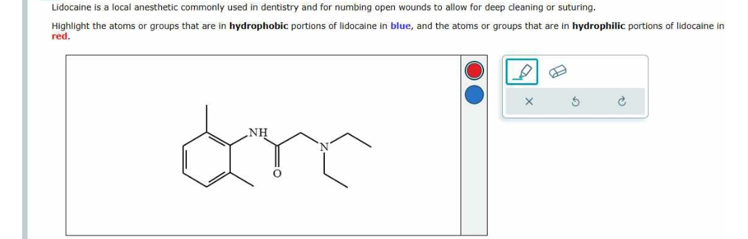 Lidocaine is a local anesthetic commonly used in dentistry and for numbing open wounds to allow for deep cleaning or suturing.
Highlight the atoms or groups that are in hydrophobic portions of lidocaine in blue, and the atoms or groups that are in hydrophilic portions of lidocaine in
red.
NH
arc
S