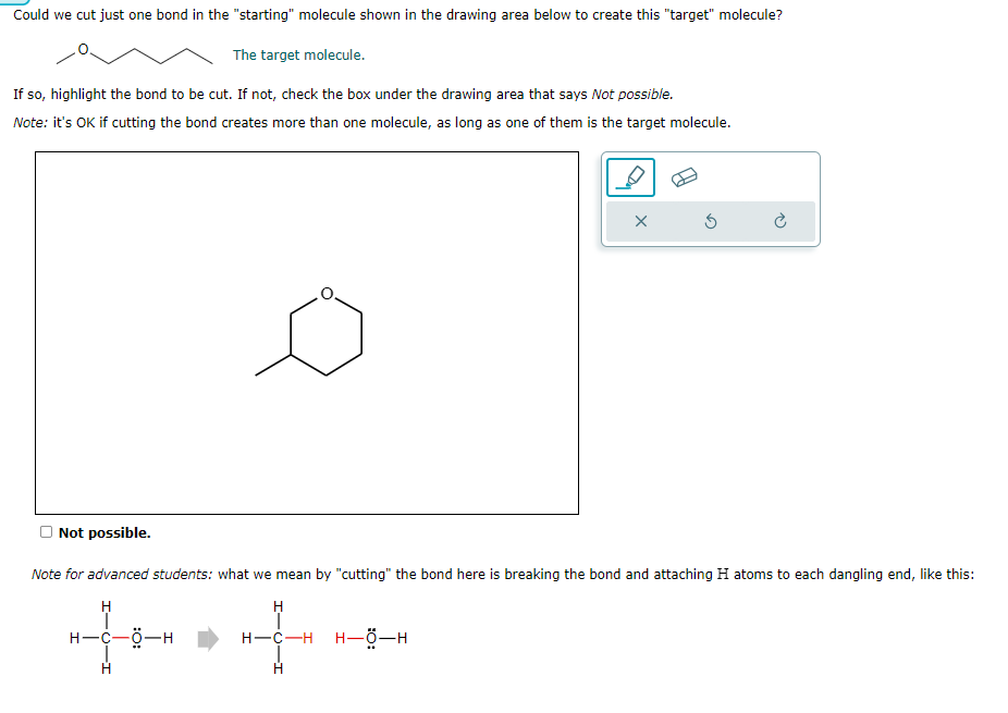 Could we cut just one bond in the "starting" molecule shown in the drawing area below to create this "target" molecule?
The target molecule.
If so, highlight the bond to be cut. If not, check the box under the drawing area that says Not possible.
Note: it's OK if cutting the bond creates more than one molecule, as long as one of them is the target molecule.
Not possible.
X
H
H-C-H H-O-H
H
3
Note for advanced students: what we mean by "cutting" the bond here is breaking the bond and attaching H atoms to each dangling end, like this:
H
H-C-0-H
H