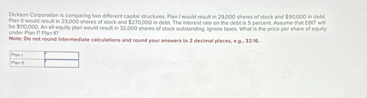 Dickson Corporation is comparing two different capital structures. Plan I would result in 29,000 shares of stock and $90,000 in debt.
Plan II would result in 23,000 shares of stock and $270,000 in debt. The interest rate on the debt is 5 percent. Assume that EBIT will
be $110,000. An all-equity plan would result in 32,000 shares of stock outstanding. Ignore taxes. What is the price per share of equity
under Plan I? Plan 11?
Note: Do not round intermediate calculations and round your answers to 2 decimal places, e.g., 32.16.
Plan I
Plan II