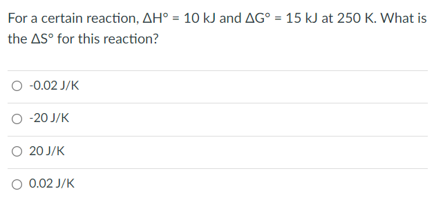 For a certain reaction, AH° = 10 kJ and AG° = 15 kJ at 250 K. What is
%3D
the AS° for this reaction?
-0.02 J/K
-20 J/K
O 20 J/K
0.02 J/K
