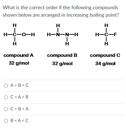 What is the correct order if the following compounds
shown below are arranged in increasing boiling point?
H
H
H
Н-с—о—н
H-Ń-N-H
H-C-F
compound A
compound B
compound C
32 g/mol
32 g/mol
34 g/mol
O A < B <C
O C<A < B
O C<B < A
O B< A< C
