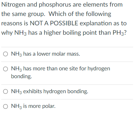 Nitrogen and phosphorus are elements from
the same group. Which of the following
reasons is NOT A POSSIBLE explanation as to
why NH3 has a higher boiling point than PH3?
O NH3 has a lower molar mass.
O NH3 has more than one site for hydrogen
bonding.
O NH3 exhibits hydrogen bonding.
O NH3 is more polar.
