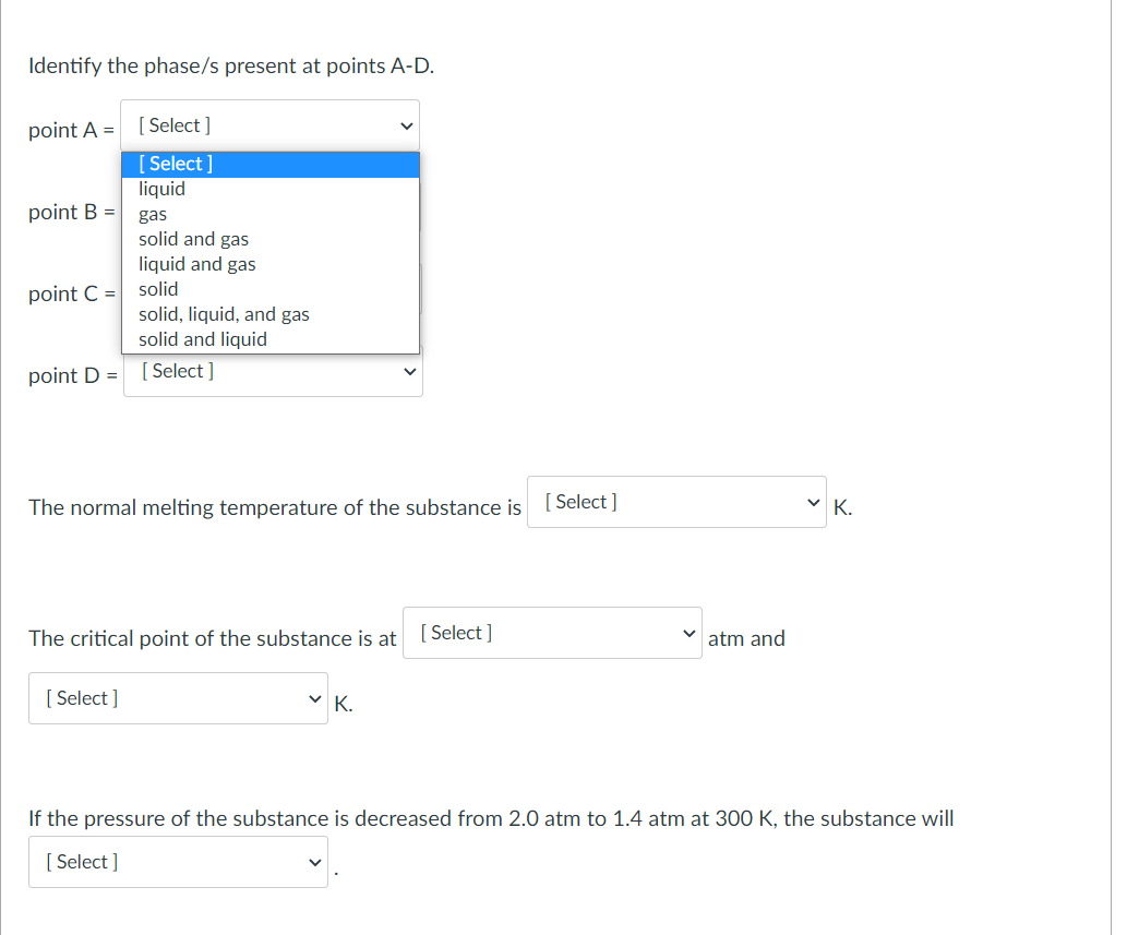 Identify the phase/s present at points A-D.
point A =
[ Select ]
[ Select ]
liquid
point B =
gas
solid and gas
liquid and gas
point C =
solid
solid, liquid, and gas
solid and liquid
point D =
[ Select ]
The normal melting temperature of the substance is
[ Select ]
The critical point of the substance is at
[ Select ]
atm and
[ Select ]
V K.
If the pressure of the substance is decreased from 2.0 atm to 1.4 atm at 300 K, the substance will
[ Select ]
