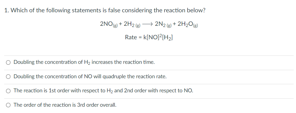 1. Which of the following statements is false considering the reaction below?
2NO(e) + 2H2 (e) → 2N2 (e) + 2H2O(g)
Rate = k[NO]?[H2]
O Doubling the concentration of H2 increases the reaction time.
O Doubling the concentration of NO will quadruple the reaction rate.
O The reaction is 1st order with respect to H2 and 2nd order with respect to NO.
O The order of the reaction is 3rd order overall.
