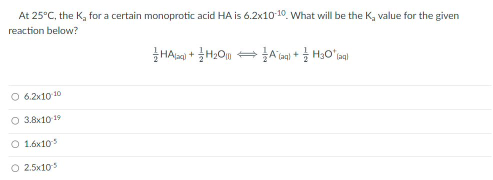 At 25°C, the K, for a certain monoprotic acid HA is 6.2x10-10, what will be the K, value for the given
reaction below?
HA(aq) + H2O) AA (aq) + H3Oʻ(aq)
O 6.2x10 10
O 3.8x10-19
O 1.6x10-5
O 2.5x10-5
