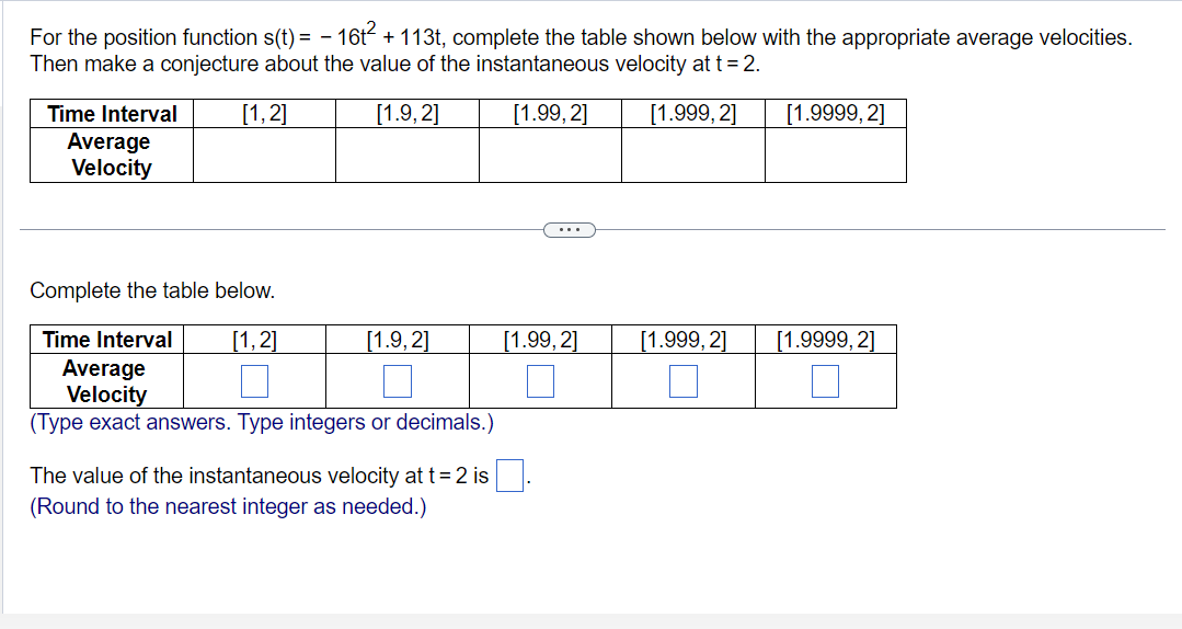 For the position function s(t)= - 16t² + 113t, complete the table shown below with the appropriate average velocities.
Then make a conjecture about the value of the instantaneous velocity at t = 2.
[1,2]
[1.9,2]
[1.99,2]
[1.999, 2]
Time Interval
Average
Velocity
Complete the table below.
Time Interval
[1,2]
Average
Velocity
(Type exact answers. Type integers or decimals.)
[1.9, 2]
The value of the instantaneous velocity at t = 2 is
ound to the nearest integer as needed.)
[1.99, 2]
[1.999, 2]
[1.9999, 2]
[1.9999, 2]