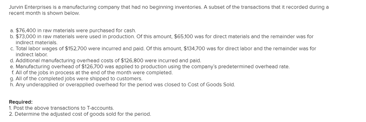 Jurvin Enterprises is a manufacturing company that had no beginning inventories. A subset of the transactions that it recorded during a
recent month is shown below.
a. $76,400 in raw materials were purchased for cash.
b. $73,000 in raw materials were used in production. Of this amount, $65,100 was for direct materials and the remainder was for
indirect materials.
c. Total labor wages of $152,700 were incurred and paid. Of this amount, $134,700 was for direct labor and the remainder was for
indirect labor.
d. Additional manufacturing overhead costs of $126,800 were incurred and paid.
e. Manufacturing overhead of $126,700 was applied to production using the company's predetermined overhead rate.
f. All of the jobs in process at the end of the month were completed.
g. All of the completed jobs were shipped to customers.
h. Any underapplied or overapplied overhead for the period was closed to Cost of Goods Sold.
Required:
1. Post the above transactions to T-accounts.
2. Determine the adjusted cost of goods sold for the period.
