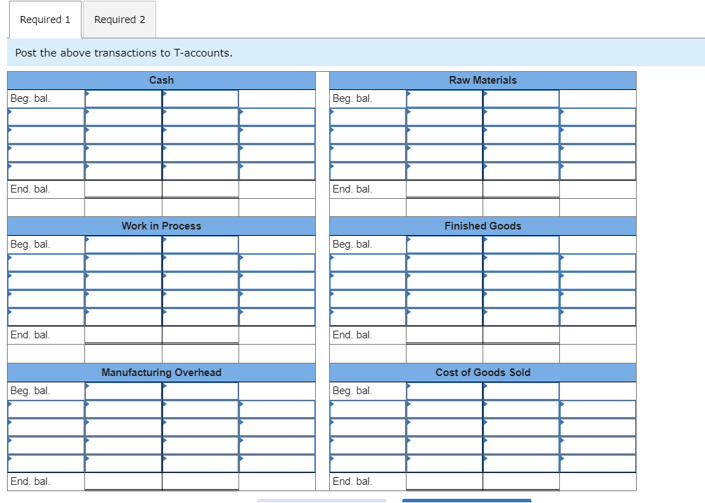 Required 1
Required 2
Post the above transactions to T-accounts.
Cash
Raw Materials
Beg. bal.
Beg. bal.
End. bal.
End. bal.
Work in Process
Finished Goods
Beg. bal.
Beg. bal.
End, bal.
End. bal.
Manufacturing Overhead
Cost of Goods Sold
Beg. bal,
Beg. bal.
End, bal.
End, bal.
