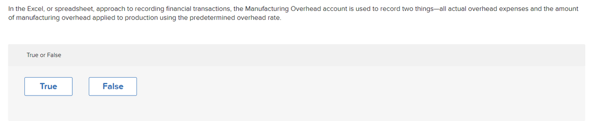 In the Excel, or spreadsheet, approach to recording financial transactions, the Manufacturing Overhead account is used to record two things-all actual overhead expenses and the amount
of manufacturing overhead applied to production using the predetermined overhead rate.
True or False
True
False
