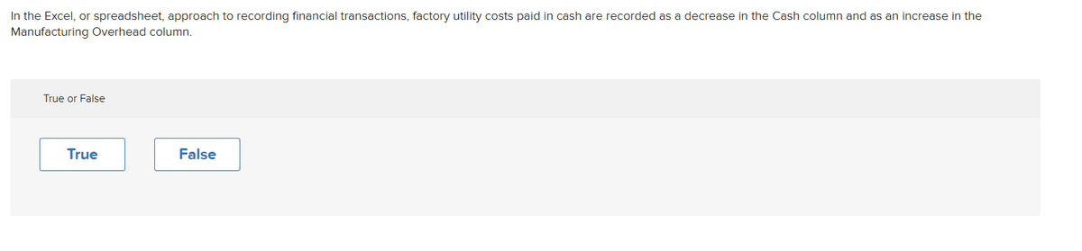 In the Excel, or spreadsheet, approach to recording financial transactions, factory utility costs paid in cash are recorded as a decrease in the Cash column and as an increase in the
Manufacturing Overhead column.
True or False
True
False
