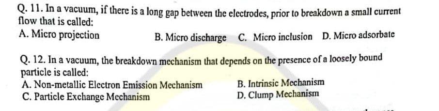 Q. 11. In a vacuum, if there is a long gap between the electrodes, prior to breakdown a small current
flow that is called:
A. Micro projection
B. Micro discharge C. Micro inclusion D. Micro adsorbate
Q. 12. In a vacuum, the breakdown mechanism that depends on the presence of a loosely bound
particle is called:
A. Non-metallic Electron Emission Mechanism
C. Particle Exchange Mechanism
B. Intrinsic Mechanism
D. Clump Mechanism