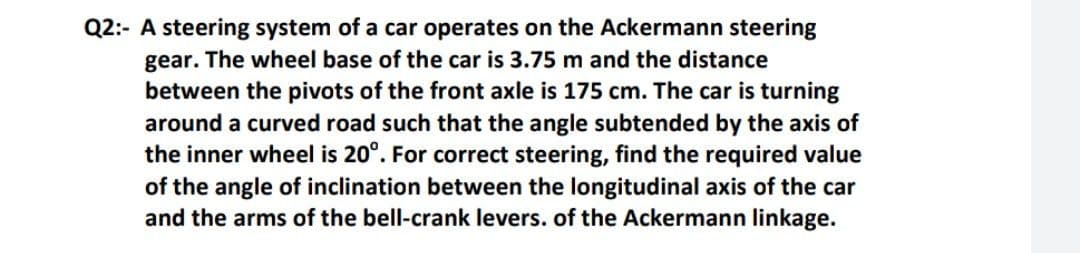 Q2:- A steering system of a car operates on the Ackermann steering
gear. The wheel base of the car is 3.75 m and the distance
between the pivots of the front axle is 175 cm. The car is turning
around a curved road such that the angle subtended by the axis of
the inner wheel is 20°. For correct steering, find the required value
of the angle of inclination between the longitudinal axis of the car
and the arms of the bell-crank levers. of the Ackermann linkage.
