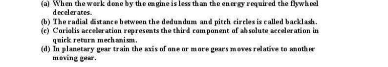 (a) When the work done by the en gine is less than the energy required the flywheel
decelerates.
(b) The radial distance between the dedundum and pitch eircles is called backlash.
(c) Coriolis acceleration represents the third component of absolute acceleration in
quick return mechanism.
(d) In planetary gear train the axis of one or more gears moves relative to another
moving gear.
