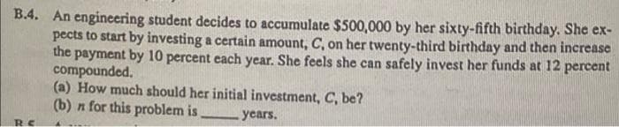 B.4. An engineering student decides to accumulate $500,000 by her sixty-fifth birthday. She ex-
pects to start by investing a certain amount, C, on her twenty-third birthday and then increase
the payment by 10 percent each year. She feels she can safely invest her funds at 12 percent
compounded.
(a) How much should her initial investment, C, be?
(b) n for this problem is
years.
B