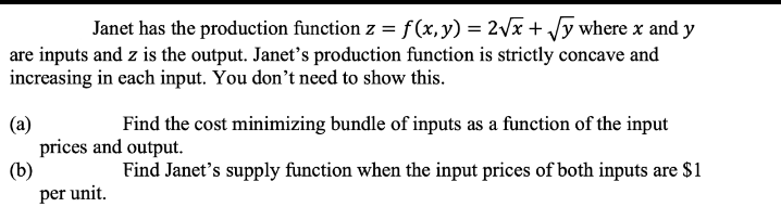 Janet has the production function z = f(x, y) = 2√x + √y where x and y
are inputs and z is the output. Janet's production function is strictly concave and
increasing in each input. You don't need to show this.
(a)
Find the cost minimizing bundle of inputs as a function of the input
prices and output.
(b)
Find Janet's supply function when the input prices of both inputs are $1
per unit.