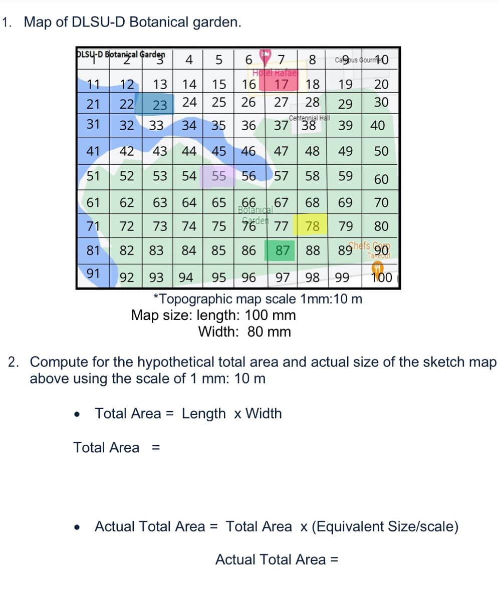 89hefs 90
1. Map of DLSU-D Botanical garden.
PisyD Botanical Garden
4
6 7
8.
Capus Gourne0
Hotel Rafae
11
12
13
14
15
16
17
18
19
20
21
22
23
24
25
26
27
28
29
30
Centennial HalI
31
32
33
34
35
36
3738
39
40
41
42
43 44 45
46
47
48
49
50
51
52
53
54
55
56
57
58
59
60
61
62
63
64
65
66
67
68
69
70
Botanical
71
72
73
74
75
77
78
79
80
81
82 83
84 85 86
87 88
91
92
93
94
95
96
97
98
99
100
*Topographic map scale 1mm:10 m
Map size: length: 100 mm
Width: 80 mm
2. Compute for the hypothetical total area and actual size of the sketch map
above using the scale of 1 mm: 10 m
Total Area =
Length x Width
Total Area
%3D
Actual Total Area = Total Area x (Equivalent Size/scale)
Actual Total Area =
