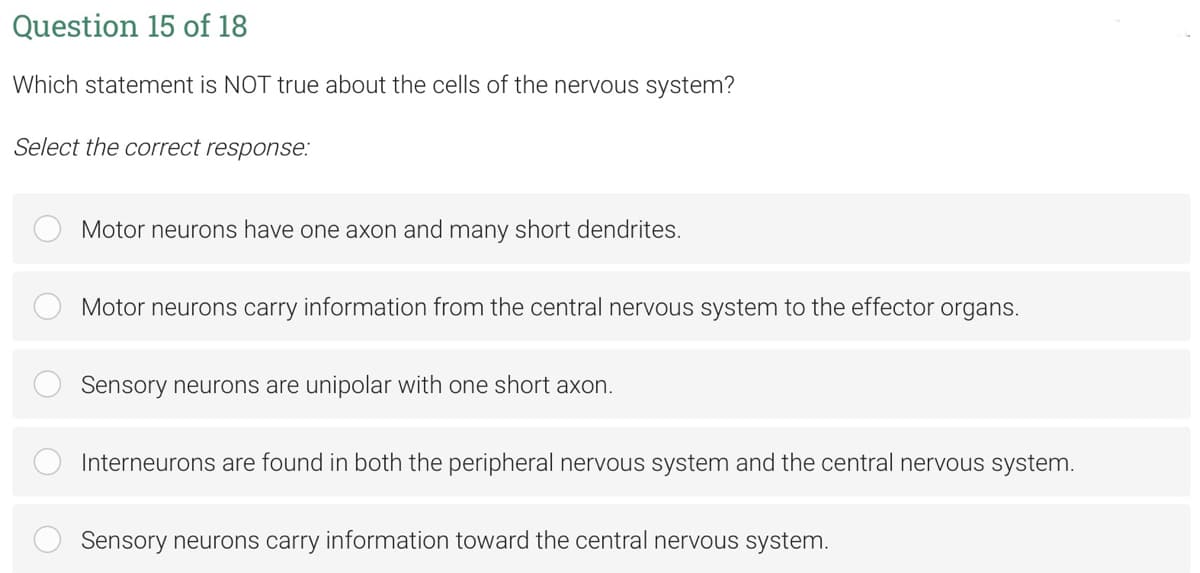 Question 15 of 18
Which statement is NOT true about the cells of the nervous system?
Select the correct response:
Motor neurons have one axon and many short dendrites.
Motor neurons carry information from the central nervous system to the effector organs.
Sensory neurons are unipolar with one short axon.
Interneurons are found in both the peripheral nervous system and the central nervous system.
Sensory neurons carry information toward the central nervous system.
