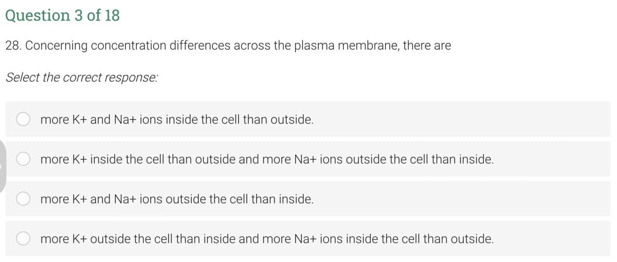 Question 3 of 18
28. Concerning concentration differences across the plasma membrane, there are
Select the correct response:
more K+ and Na+ ions inside the cell than outside.
more K+ inside the cell than outside and more Na+ ions outside the cell than inside.
more K+ and Na+ ions outside the cell than inside.
more K+ outside the cell than inside and more Na+ ions inside the cell than outside.
