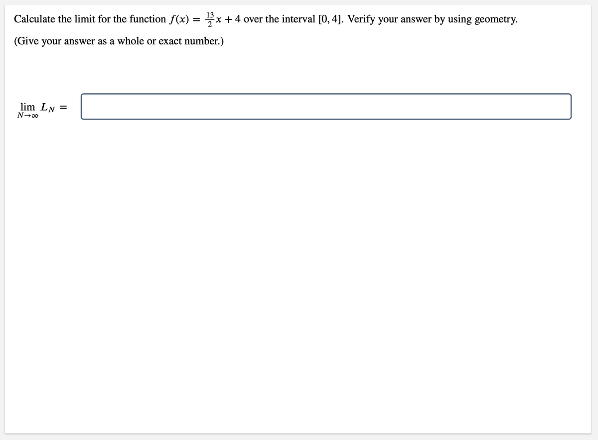 13
Calculate the limit for the function f(x)
Ex + 4 over the interval [0, 4]. Verify your answer by using geometry.
(Give your answer as a whole or exact number.)
lim LN
