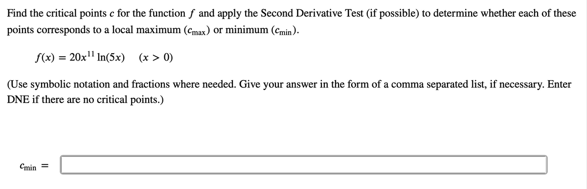 Find the critical points c for the function f and apply the Second Derivative Test (if possible) to determine whether each of these
points corresponds to a local maximum (cmax) or minimum (cmin).
f(x) = 20x" In(5x)
(x > 0)
(Use symbolic notation and fractions where needed. Give your answer in the form of a comma separated list, if necessary. Enter
DNE if there are no critical points.)
Cmin =
