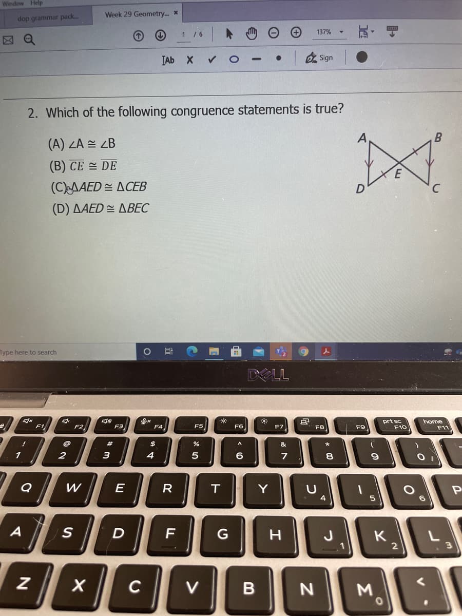 Window Help
Week 29 Geometry. x
dop grammar pack.
玩。
1 /6
137%
Q
TAb X
2 Sign
2. Which of the following congruence statements is true?
B
(A) ZA = ZB
(B) CE DE
E
(CAAED = ACEB
(D) AAED = ABEC
Type here to search
DELL
F5
prt sc
F10
home
F11
F1
F2
F3
F4
F6
F7
F8
F9
23
&
1
2
3
5
7
8
R
T
Y
Pn
6
A
F
G
H
J
K
1
C
V
M.
B
的寸
