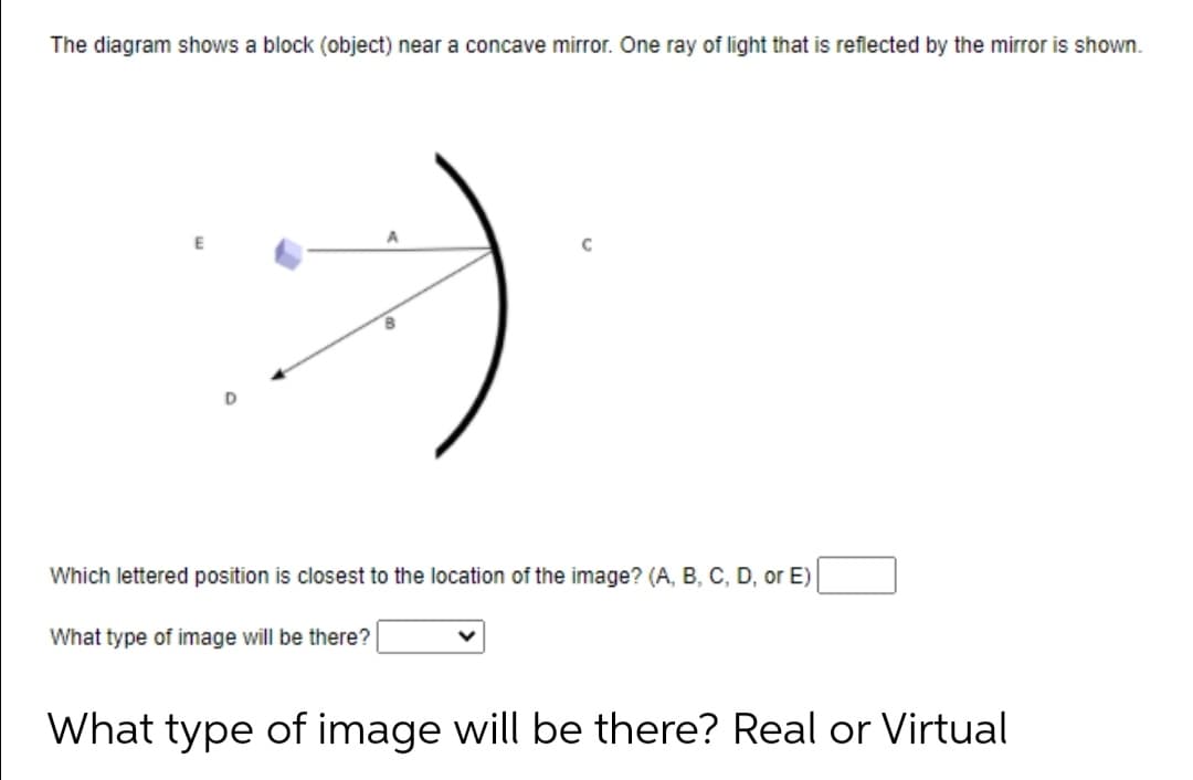 The diagram shows a block (object) near a concave mirror. One ray of light that is reflected by the mirror is shown.
Which lettered position is closest to the location of the image? (A, B, C, D, or E)
What type of image will be there?
What type of image will be there? Real or Virtual
