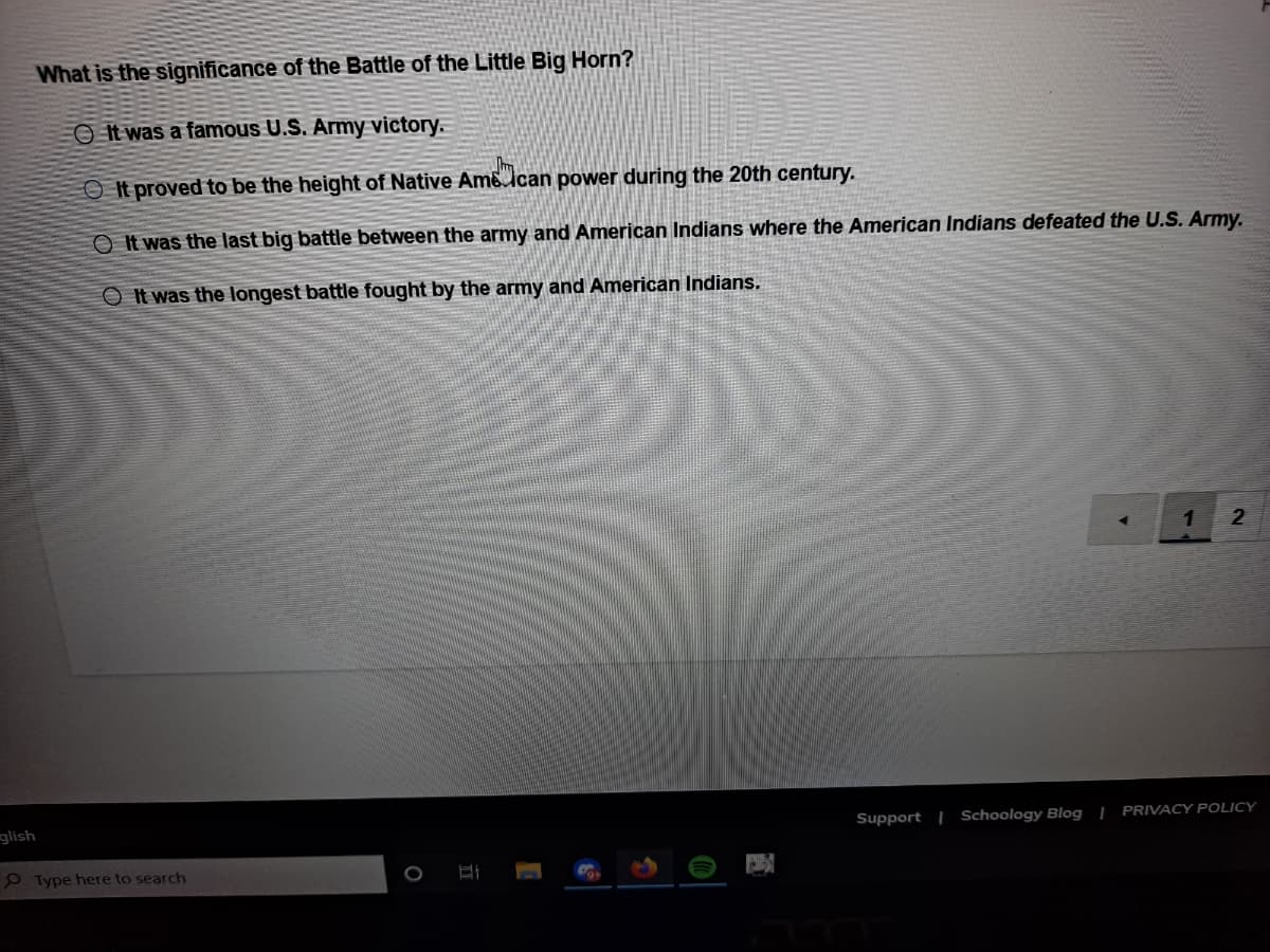 What is the significance of the Battle of the Little Big Horn?
O It was a famous U.S. Army victory.
O It proved to be the height of Native Am6 ican power during the 20th century.
O It was the last big battle between the army and American Indians where the American Indians defeated the U.S. Army.
O It was the longest battle fought by the army and American Indians.
1
glish
Support | Schoology Blog | PRIVACY POLICY
P Type here to search
2.
