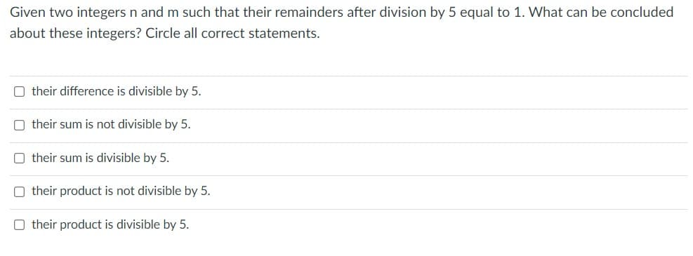 Given two integers n and m such that their remainders after division by 5 equal to 1. What can be concluded
about these integers? Circle all correct statements.
O their difference is divisible by 5.
O their sum is not divisible by 5.
O their sum is divisible by 5.
O their product is not divisible by 5.
O their product is divisible by 5.
