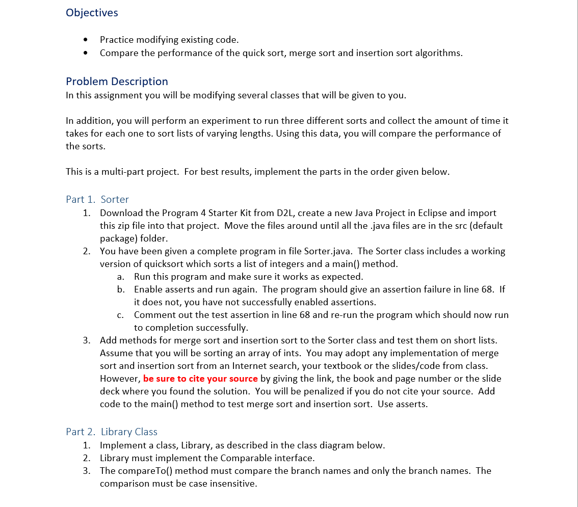 Objectives
Practice modifying existing code.
Compare the performance of the quick sort, merge sort and insertion sort algorithms.
Problem Description
In this assignment you will be modifying several classes that will be given to you.
In addition, you will perform an experiment to run three different sorts and collect the amount of time it
takes for each one to sort lists of varying lengths. Using this data, you will compare the performance of
the sorts.
This is a multi-part project. For best results, implement the parts in the order given below.
Part 1. Sorter
1. Download the Program 4 Starter Kit from D2L, create a new Java Project in Eclipse and import
this zip file into that project. Move the files around until all the .java files are in the src (default
package) folder.
2. You have been given a complete program in file Sorter.java. The Sorter class includes a working
version of quicksort which sorts a list of integers and a main() method.
Run this program and make sure it works as expected.
b. Enable asserts and run again. The program should give an assertion failure in line 68. If
it does not, you have not successfully enabled assertions.
Comment out the test assertion in line 68 and re-run the program which should now run
to completion successfully.
а.
С.
3. Add methods for merge sort and insertion sort to the Sorter class and test them on short lists.
Assume that you will be sorting an array of ints. You may adopt any implementation of merge
sort and insertion sort from an Internet search, your textbook or the slides/code from class.
However, be sure to cite your source by giving the link, the book and page number or the slide
deck where you found the solution. You will be penalized if you do not cite your source. Add
code to the main() method to test merge sort and insertion sort. Use asserts.
Part 2. Library Class
1. Implement a class, Library, as described in the class diagram below.
2. Library must implement the Comparable interface.
3. The compareTo() method must compare the branch names and only the branch names. The
comparison must be case insensitive.
