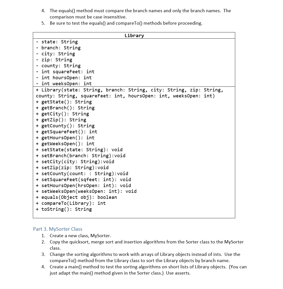 4. The equals() method must compare the branch names and only the branch names. The
comparison must be case insensitive.
5. Be sure to test the equals() and compareTo() methods before proceeding.
Library
state: String
branch: String
city: String
zip: String
county: String
int squareFeet: int
int hoursOpen: int
- int weeksOpen: int
+ Library(state: String, branch: String, city: String, zip: String,
county: String, squareFeet: int, hoursOpen: int, weeks0pen: int)
+ getState(): String
+ getBranch(): String
+ getcity(): String
+ getZip(): String
+ getCounty (): String
+ getSquareFeet(): int
+ getHoursOpen(): int
+ getweeksOpen(): int
+ setState(state: String): void
+ setBranch (branch: String):void
+ setcity(city: String):void
+ setzip(zip: String):void
+ setCounty(count: : String):void
+ setSquareFeet(sqfeet: int): void
+ setHoursOpen (hrsOpen: int): void
+ setweeksOpen (weeksOpen: int): void
+ equals (Object obj): boolean
+ compareTo(Library): int
+ tostring(): String
Part 3. MySorter Class
1. Create a new class, MySorter.
2. Copy the quicksort, merge sort and insertion algorithms from the Sorter class to the MySorter
class.
3. Change the sorting algorithms to work with arrays of Library objects instead of ints. Use the
compareTo() method from the Library class to sort the Library objects by branch name.
4. Create a main() method to test the sorting algorithms on short lists of Library objects. (You can
just adapt the main() method given in the Sorter class.) Use asserts.
