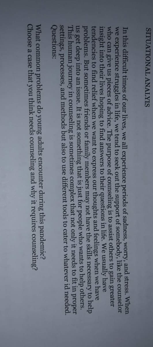 SITUATIONAL ANALYIS
In this difficult times of our lives, we all experience periods of sadness, worry, and stress. When
we experience struggles in life, we tend to seek out the support of somebody, like the counselor
who can give us pieces of advice. The purpose of counseling is to assist others to gain greater
insight into their lives hoping to find answers to their questions in life. We usually have
tendencies to find relief when we want to express our thoughts and feelings when we have
problems. But sometimes friends or family members may not have the skills necessary to help
us get deep into an issue. It is not something that is just for people who wants to help others.
This human journey in counseling is sometimes complex that not only it needs to fit in proper
settings, processes, and methods but also to use different tools to cater to whatever id needed.
Questions:
What common problems do young adults encounter during this pandemic?
Choose a case that you think needs counseling and why it requires counseling?
