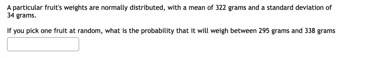 A particular fruit's weights are normally distributed, with a mean of 322 grams and a standard deviation of
34 grams.
If you pick one fruit at random, what is the probability that it will weigh between 295 grams and 338 grams
