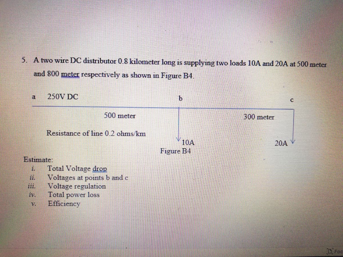 5. Atwo wire DC distributor 0.8 kilometer long is supplying two loads 10A and 20A at 500 meter
and 800 meter respectively as shown in Figure B4.
250V DC
500meter
300 meter
Resistance of line 0.2 ohmns/km
10A
20A V
Figure B4
Estimate:
Total Voltage drop
Voltages at points b and c
Voltage regulation
iv.
2.
Total
power loss
Efficiency
O Foo

