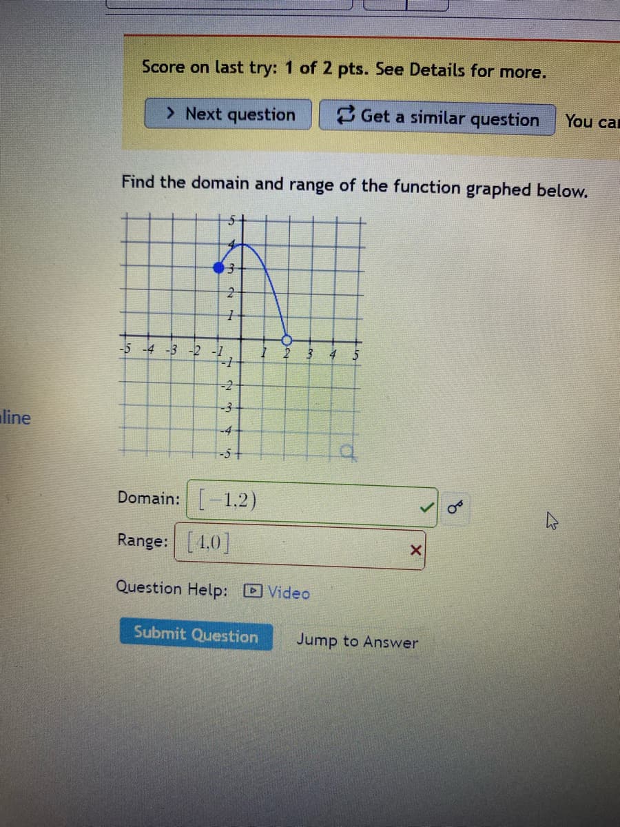 line
Score on last try: 1 of 2 pts. See Details for more.
> Next question
Get a similar question
Find the domain and range of the function graphed below.
4
3
2
1
-5 -4 -3 -2 -1
-1
-2+
-3
-4
-5+
3 4
Domain: [-1.2)
Range: [4.0]
Question Help: Video
Submit Question
X
You ca
Jump to Answer