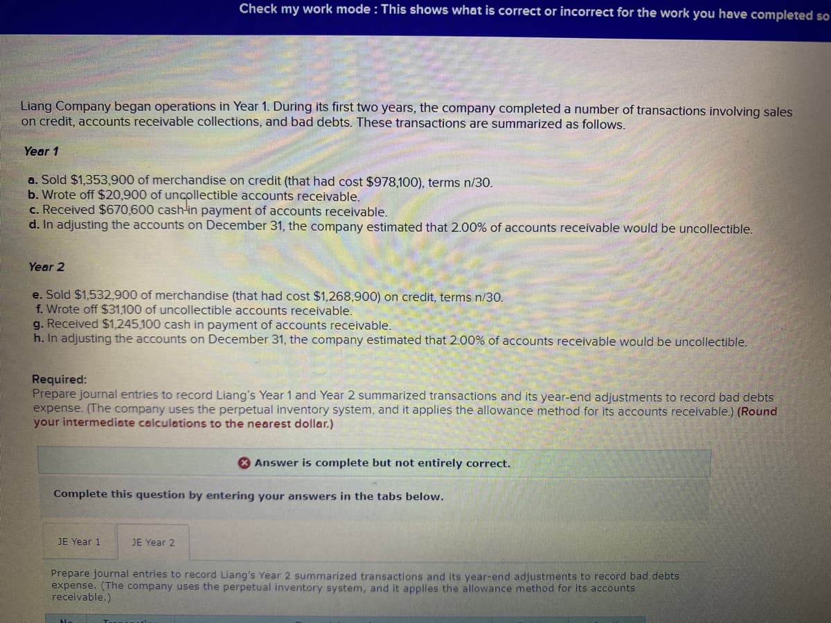 Liang Company began operations in Year 1. During its first two years, the company completed a number of transactions involving sales
on credit, accounts receivable collections, and bad debts. These transactions are summarized as follows.
Check my work mode: This shows what is correct or incorrect for the work you have completed so
Year 1
a. Sold $1,353,900 of merchandise on credit (that had cost $978,100), terms n/30.
b. Wrote off $20,900 of uncollectible accounts receivable.
c. Received $670,600 cash-in payment of accounts receivable.
d. In adjusting the accounts on December 31, the company estimated that 2.00% of accounts receivable would be uncollectible.
Year 2
e. Sold $1,532,900 of merchandise (that had cost $1,268,900) on credit, terms n/30.
f. Wrote off $31,100 of uncollectible accounts receivable.
g. Received $1,245,100 cash in payment of accounts receivable.
h. In adjusting the accounts on December 31, the company estimated that 2.00% of accounts receivable would be uncollectible.
Required:
Prepare journal entries to record Liang's Year 1 and Year 2 summarized transactions and its year-end adjustments to record bad debts
expense. (The company uses the perpetual inventory system, and it applies the allowance method for its accounts receivable.) (Round
your intermediate calculations to the nearest dollar.)
JE Year 1
Complete this question by entering your answers in the tabs below.
JE Year 2
Answer is complete but not entirely correct.
Prepare journal entries to record Liang's Year 2 summarized transactions and its year-end adjustments to record bad debts
expense. (The company uses the perpetual inventory system, and it applies the allowance method for its accounts
receivable.)