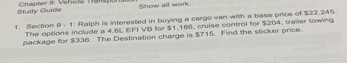 Chapter 9: Vehicle
Study Guide
Show all work.
1. Section 9 - 1: Ralph is interested in buying a cargo van with a base price of $22,245.
The options include a 4.6L EFI VB for $1,186, cruise control for $204, trailer towing
package for $336. The Destination charge is $715. Find the sticker price.
Livrhl vlibo8