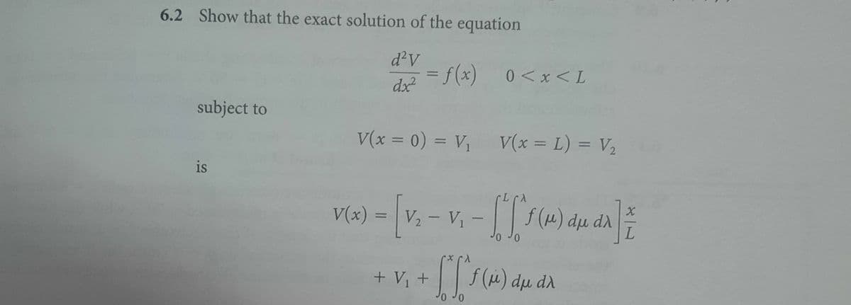 6.2 Show that the exact solution of the equation
d²V
dx²
subject to
is
= f(x) 0<x<L
V(x = 0) = V₁ V(x = L) = V₂
VER) - [4₁-v₁ - [["²60) 466] =
V(x) =
du di
L
+ [['1 (1) du da
dλ
+ V₁ +