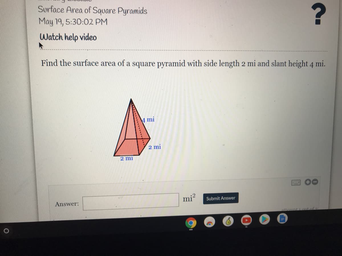 Surface Area of Square Pyramids
May 19, 5:30:02 PM
Watch help video
Find the surface area of a square pyramid with side length 2 mi and slant height 4 mi.
4 mi
2 mi
2 mi
.2
Answer:
mi?
Submit Answer
tiout of
