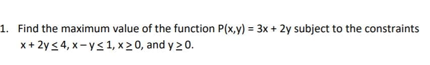 1. Find the maximum value of the function P(x,y) = 3x + 2y subject to the constraints
x+ 2y< 4, x- y <1, x > 0, and y >0.
