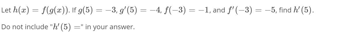 Let h(x) = f(g(x)). If g(5) = –3, gʻ(5) = –4, f(-3) = -1, and f'(-3) = -5, find h' (5).
Do not include "h' (5)
=" in your answer.
