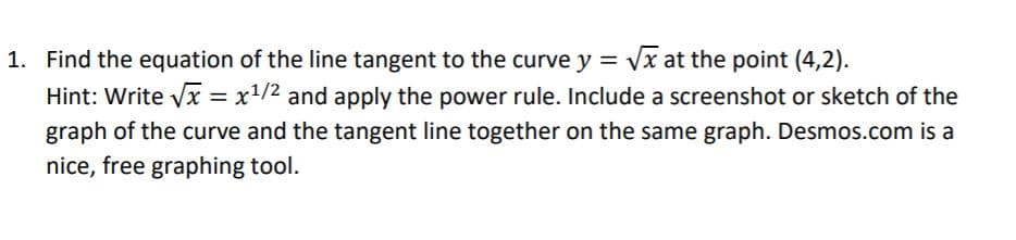 1. Find the equation of the line tangent to the curve y = Vx at the point (4,2).
Hint: Write vx = x1/2 and apply the power rule. Include a screenshot or sketch of the
graph of the curve and the tangent line together on the same graph. Desmos.com is a
nice, free graphing tool.
%3D
