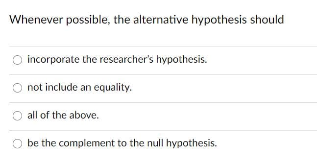 Whenever possible, the alternative hypothesis should
O incorporate the researcher's hypothesis.
O not include an equality.
all of the above.
be the complement to the null hypothesis.
