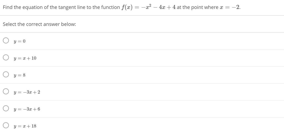 Find the equation of the tangent line to the function f(x) = -x² – 4x + 4 at the point where x =
-2.
Select the correct answer below:
y = 0
O y = x + 10
O y = 8
O y = -3x + 2
y = -3x + 6
y = x + 18
