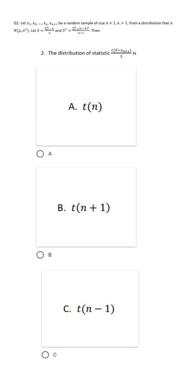 Q1: Let x1, X2,..,X,Xn+1 be a random sample of size n + 1,n >1, from a distribution that is
N(H, a?). Let f =
and S2 =
Then
n-1
2. The distribution of statistic
c(x-Xn+1)
is
A. t(n)
A
В.
B. t(n + 1)
C. t(n – 1)
C
