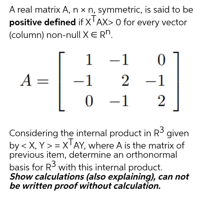 A real matrix A, n x n, symmetric, is said to be
positive defined if X'AX> 0 for every vector
(column) non-null X E Rn.
1 -1
A =
-1
2 -1
0 –1
2
Considering the internal product in R3 given
by < X, Y > = xAY, where A is the matrix of
previous item, determine an orthonormal
basis for R3 with this internal product.
Show calculations (also explaining), can not
be written proof without calculation.
%3D
