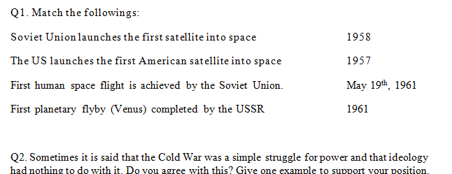 Q1. Match the followings:
Soviet Unionlaunches the first satellite into space
1958
The US launches the first American satellite into space
1957
First human space flight is achieved by the Soviet Union.
May 19th, 1961
First planetary flyby (Venus) completed by the USSR
1961
Q2. Sometimes it is said that the Cold War was a simple struggle for power and that ideology
had nothing to do with it. Do vou agree with this? Give one example to support vour position.
